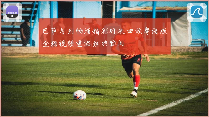 巴萨与利物浦精彩对决回放粤语版全场视频重温经典瞬间