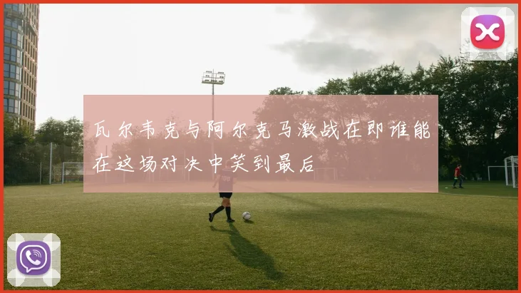 瓦尔韦克与阿尔克马激战在即谁能在这场对决中笑到最后