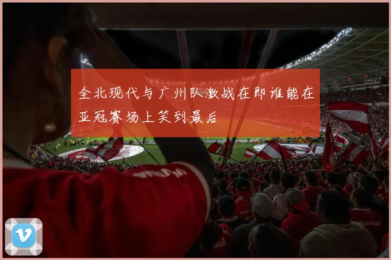 全北现代与广州队激战在即谁能在亚冠赛场上笑到最后
