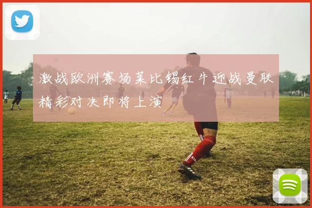 激战欧洲赛场莱比锡红牛迎战曼联精彩对决即将上演