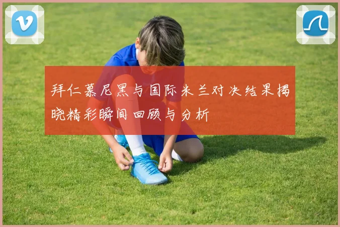 拜仁慕尼黑与国际米兰对决结果揭晓精彩瞬间回顾与分析