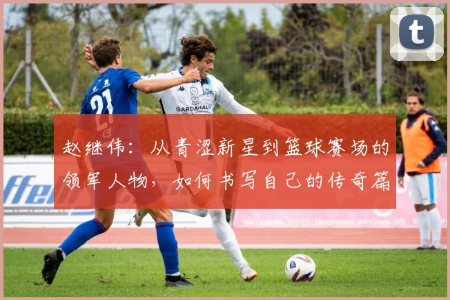 赵继伟：从青涩新星到篮球赛场的领军人物，如何书写自己的传奇篇章